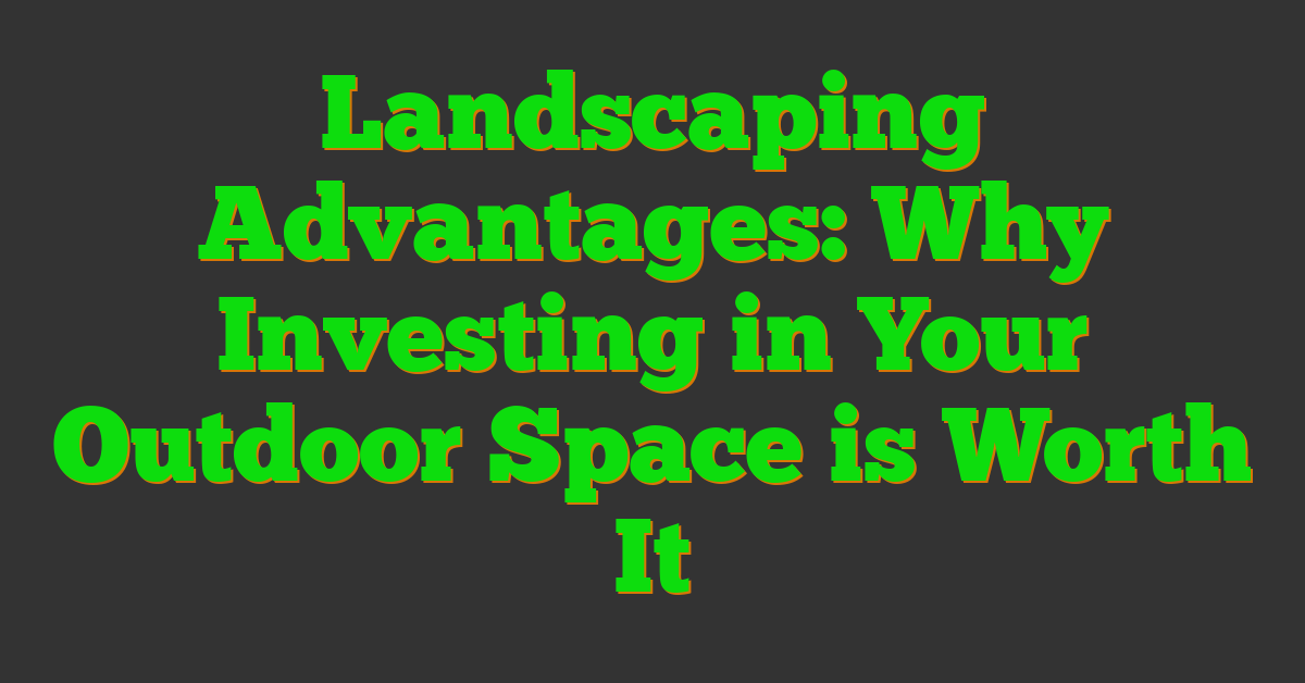 Landscaping Advantages: Why Investing in Your Outdoor Space is Worth It