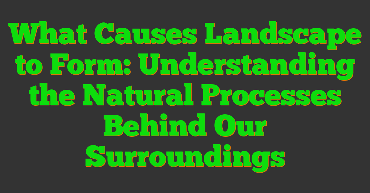 What Causes Landscape to Form: Understanding the Natural Processes Behind Our Surroundings