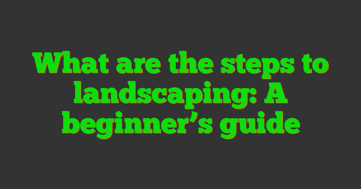 What are the steps to landscaping: A beginner’s guide