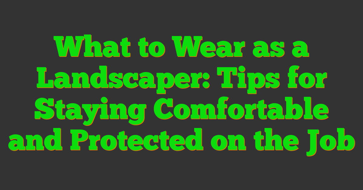 What to Wear as a Landscaper: Tips for Staying Comfortable and Protected on the Job