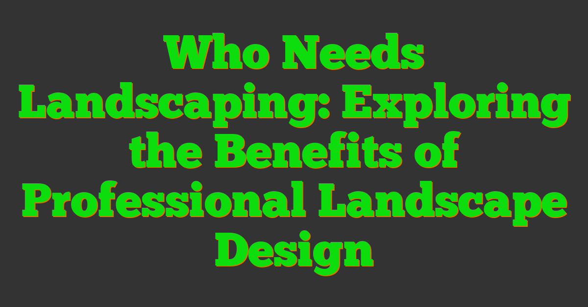 Who Needs Landscaping: Exploring the Benefits of Professional Landscape Design