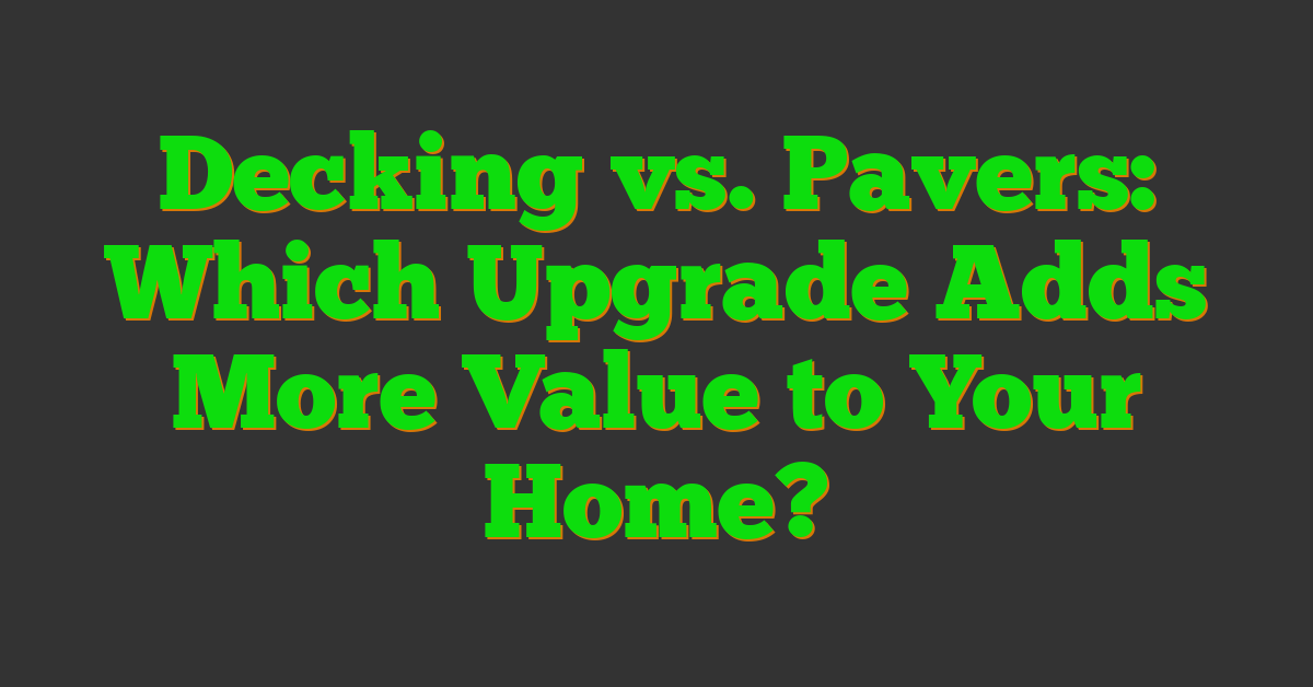 Decking vs. Pavers: Which Upgrade Adds More Value to Your Home?