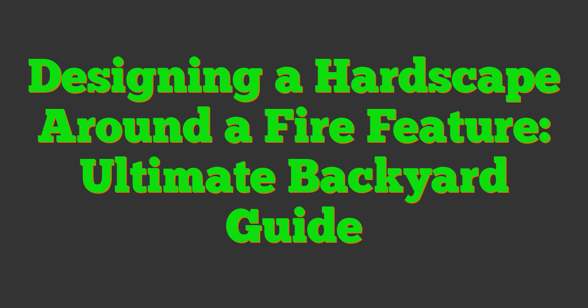 Designing a Hardscape Around a Fire Feature: Ultimate Backyard Guide