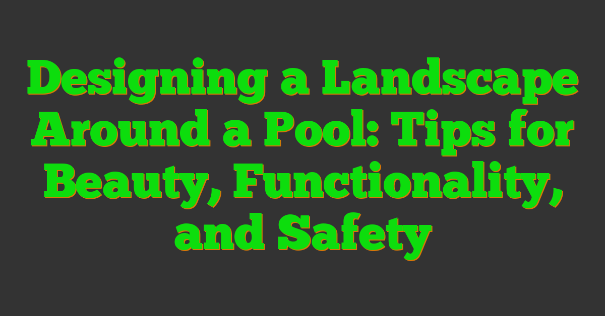 Designing a Landscape Around a Pool: Tips for Beauty, Functionality, and Safety
