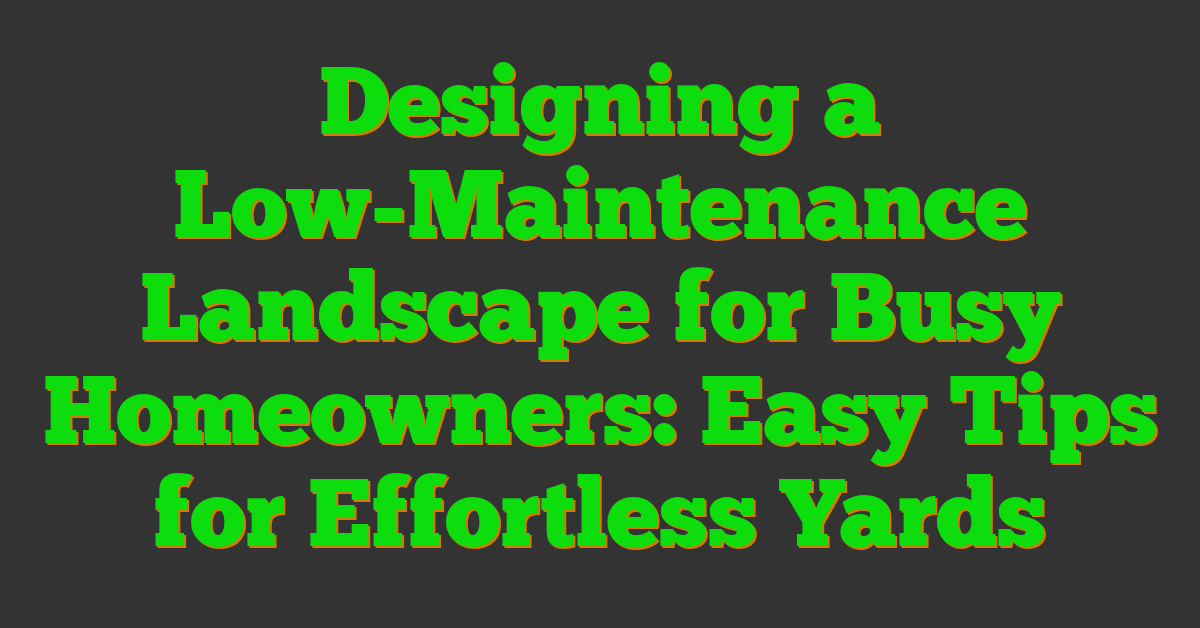 Designing a Low-Maintenance Landscape for Busy Homeowners: Easy Tips for Effortless Yards