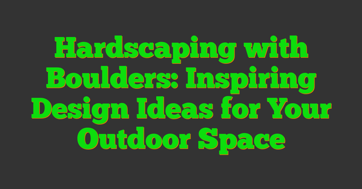 Hardscaping with Boulders: Inspiring Design Ideas for Your Outdoor Space