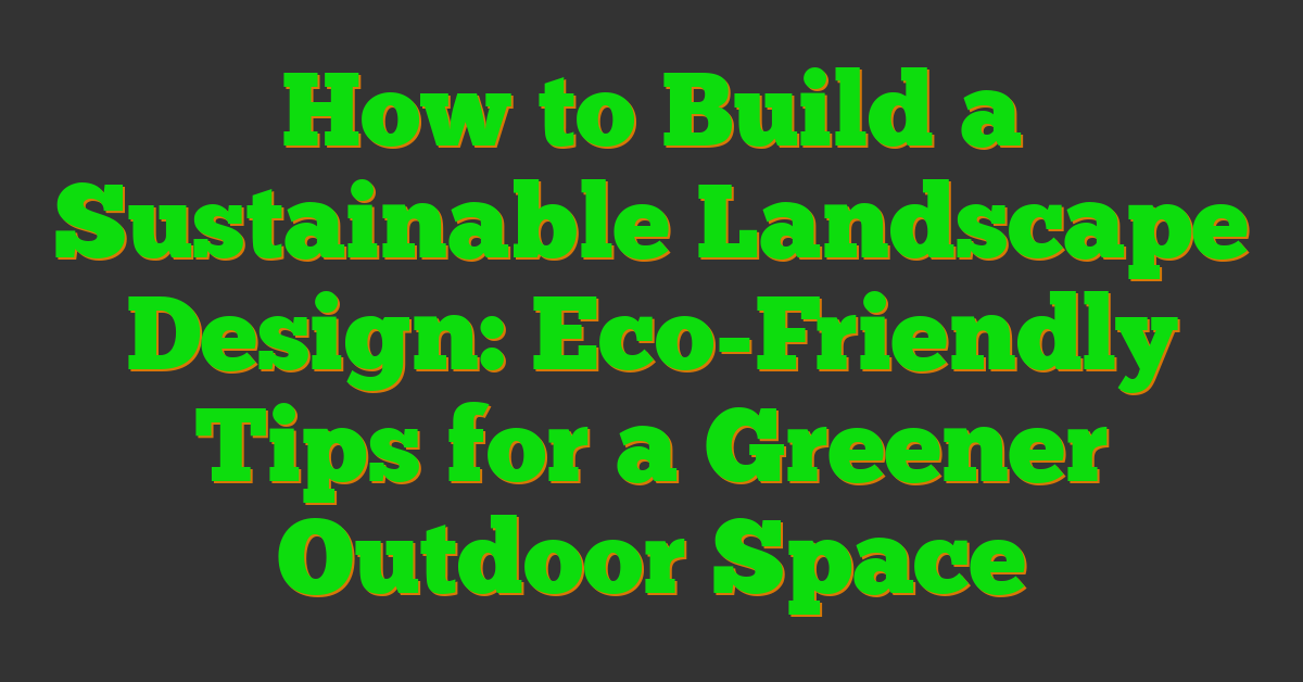 How to Build a Sustainable Landscape Design: Eco-Friendly Tips for a Greener Outdoor Space