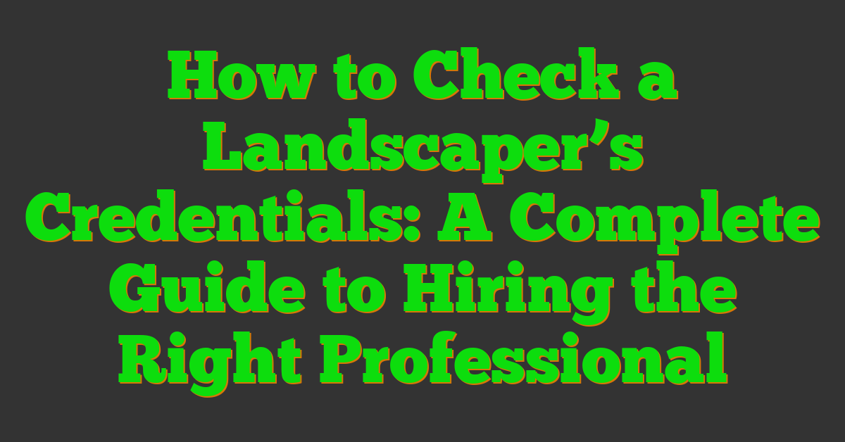 How to Check a Landscaper’s Credentials: A Complete Guide to Hiring the Right Professional