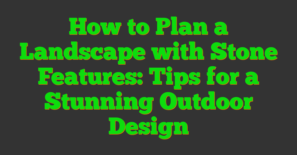 How to Plan a Landscape with Stone Features: Tips for a Stunning Outdoor Design