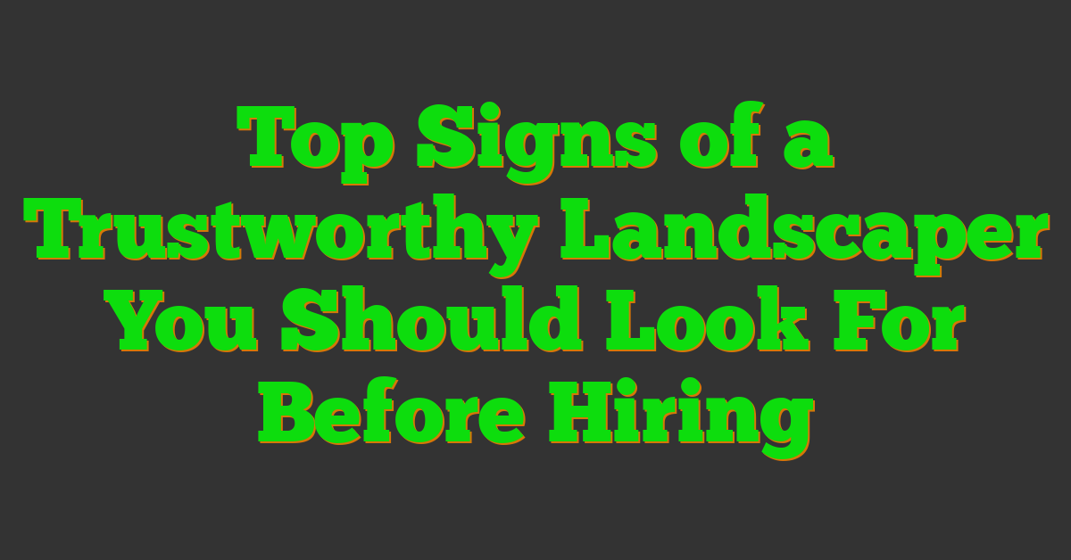 Top Signs of a Trustworthy Landscaper You Should Look For Before Hiring