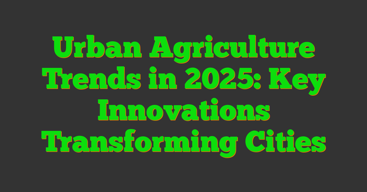 Urban Agriculture Trends in 2025: Key Innovations Transforming Cities