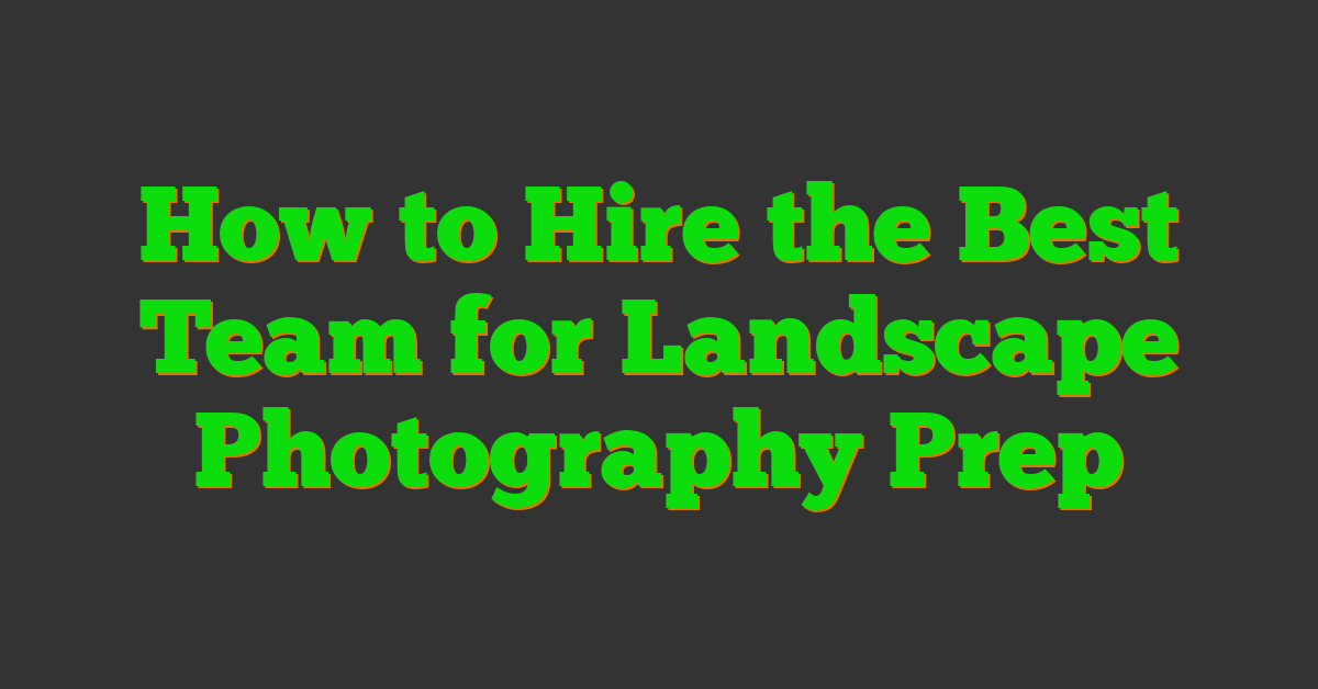 How to Hire the Best Team for Landscape Photography Prep